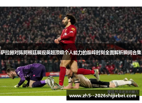 萨拉赫对阵阿根廷展现英超顶级个人能力的巅峰时刻全面解析瞬间合集