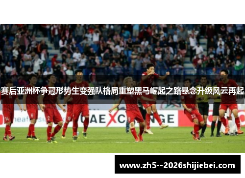 赛后亚洲杯争冠形势生变强队格局重塑黑马崛起之路悬念升级风云再起