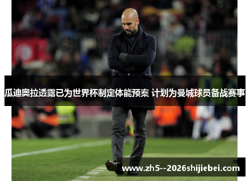 瓜迪奥拉透露已为世界杯制定体能预案 计划为曼城球员备战赛事