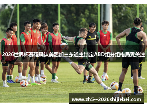 2026世界杯赛程确认美墨加三东道主锁定ABD组分组格局受关注