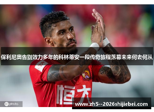 保利尼奥告别效力多年的科林蒂安一段传奇旅程落幕未来何去何从